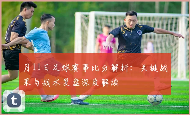 月11日足球赛事比分解析：关键战果与战术复盘深度解读