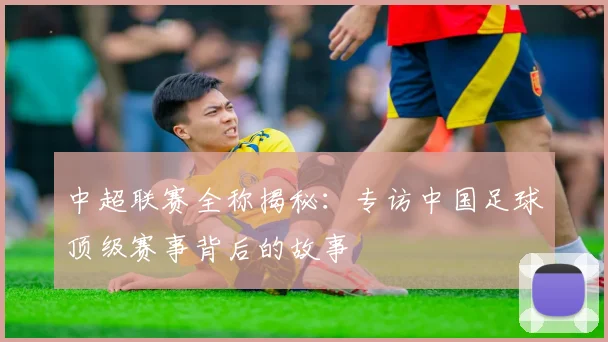 中超联赛全称揭秘：专访中国足球顶级赛事背后的故事