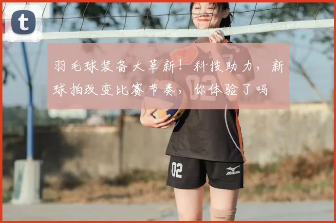 羽毛球装备大革新!科技助力,新球拍改变比赛节奏,你体验了吗