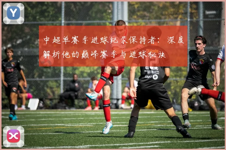 中超单赛季进球纪录保持者：深度解析他的巅峰赛季与进球秘诀