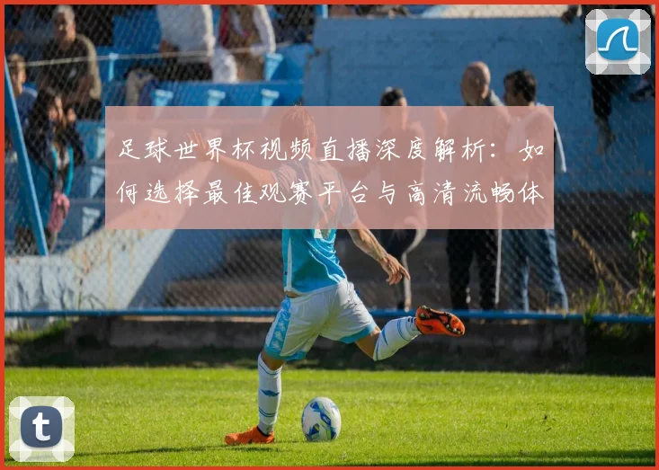 足球世界杯视频直播深度解析:如何选择最佳观赛平台与高清流畅体验全攻略