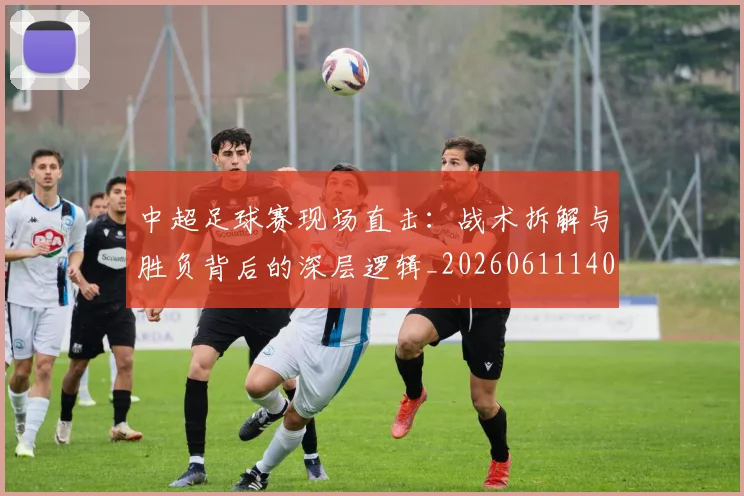 中超足球赛现场直击：战术拆解与胜负背后的深层逻辑_20260611140955
