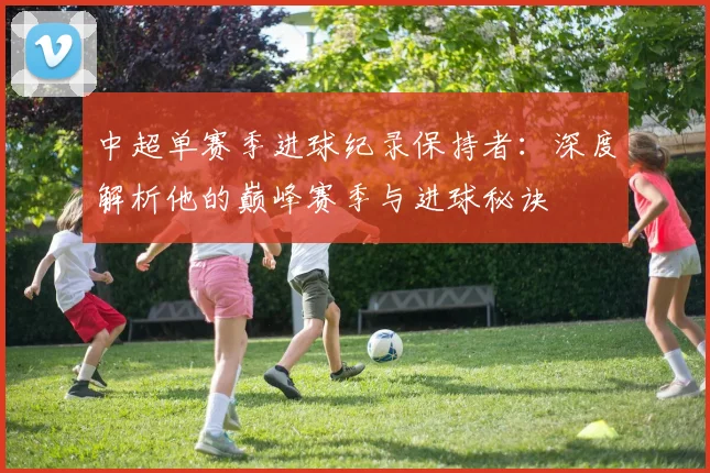 中超单赛季进球纪录保持者：深度解析他的巅峰赛季与进球秘诀